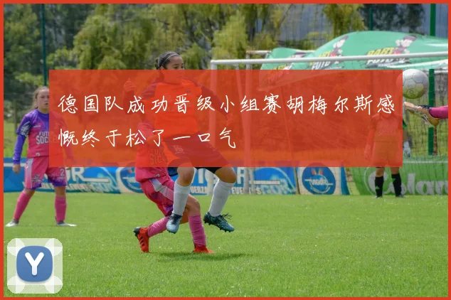德国队成功晋级小组赛胡梅尔斯感慨终于松了一口气