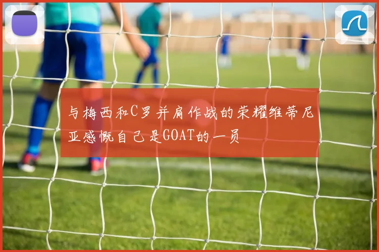 与梅西和C罗并肩作战的荣耀维蒂尼亚感慨自己是GOAT的一员