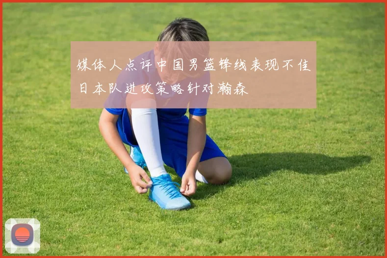 媒体人点评中国男篮锋线表现不佳日本队进攻策略针对瀚森