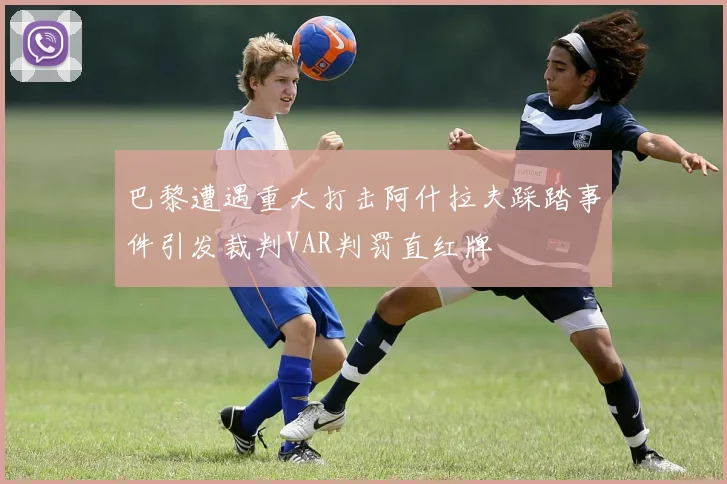 巴黎遭遇重大打击阿什拉夫踩踏事件引发裁判VAR判罚直红牌
