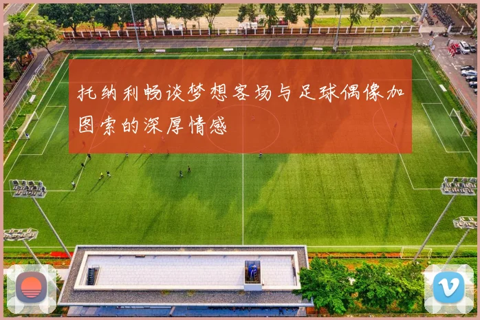 托纳利畅谈梦想客场与足球偶像加图索的深厚情感