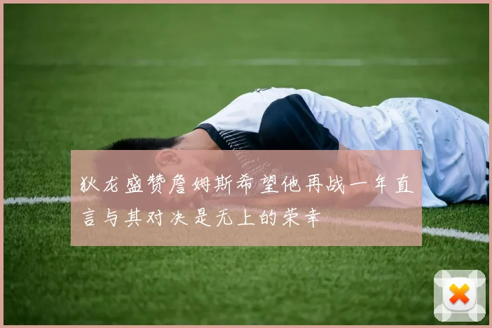 狄龙盛赞詹姆斯希望他再战一年直言与其对决是无上的荣幸