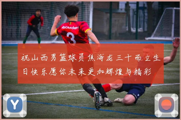 祝山西男篮球员焦海龙三十而立生日快乐愿你未来更加辉煌与精彩