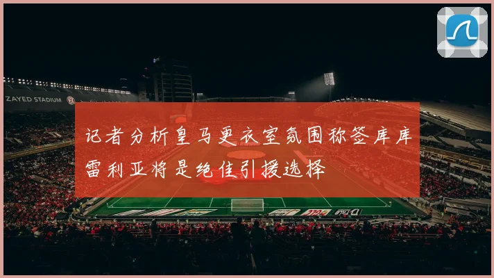记者分析皇马更衣室氛围称签库库雷利亚将是绝佳引援选择