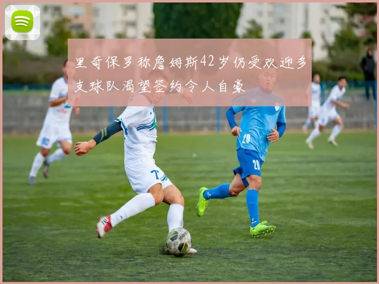 里奇保罗称詹姆斯42岁仍受欢迎多支球队渴望签约令人自豪