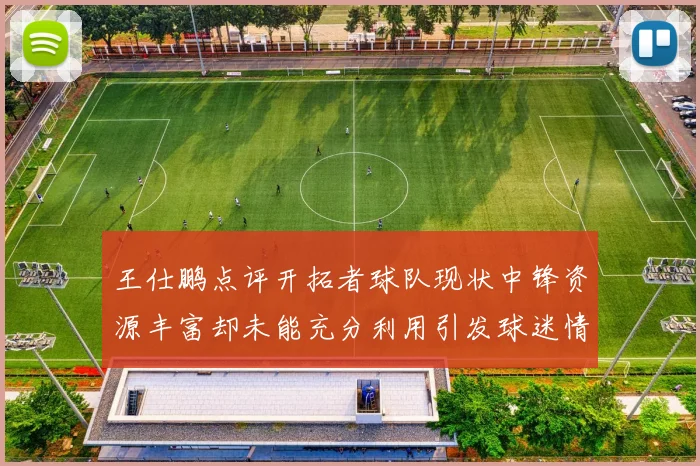 王仕鹏点评开拓者球队现状中锋资源丰富却未能充分利用引发球迷情感交织