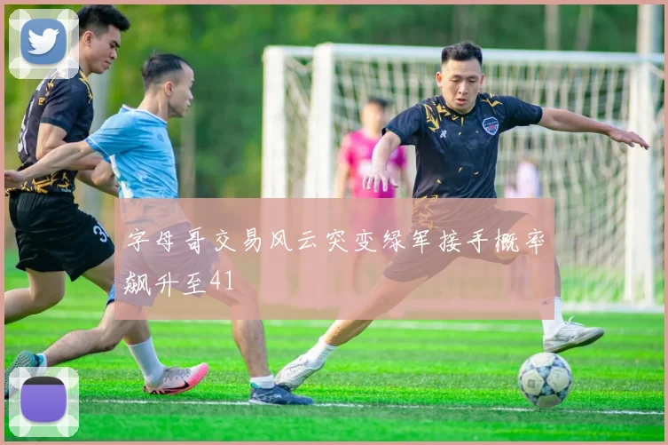 字母哥交易风云突变绿军接手概率飙升至41