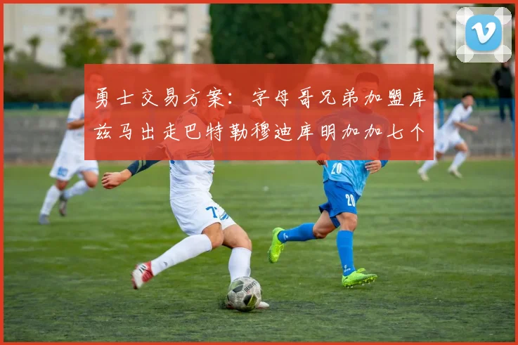 勇士交易方案：字母哥兄弟加盟库兹马出走巴特勒穆迪库明加加七个首轮选秀权