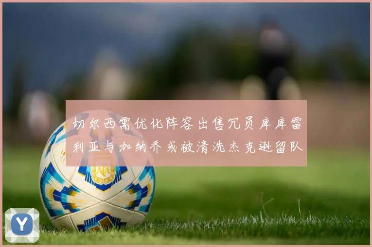 切尔西需优化阵容出售冗员库库雷利亚与加纳乔或被清洗杰克逊留队