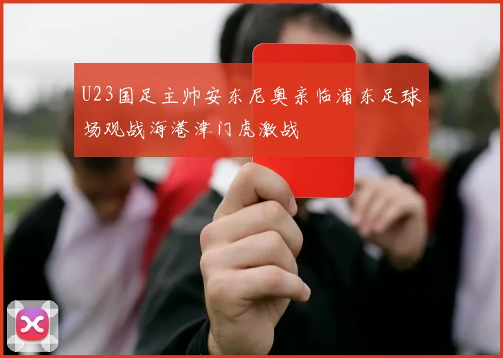 U23国足主帅安东尼奥亲临浦东足球场观战海港津门虎激战