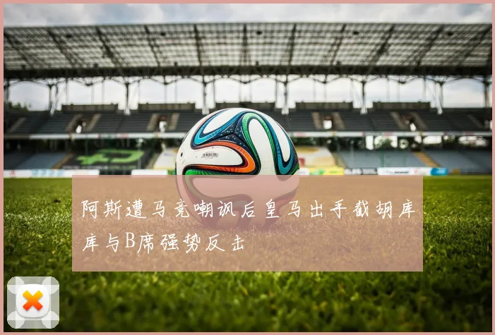 阿斯遭马竞嘲讽后皇马出手截胡库库与B席强势反击