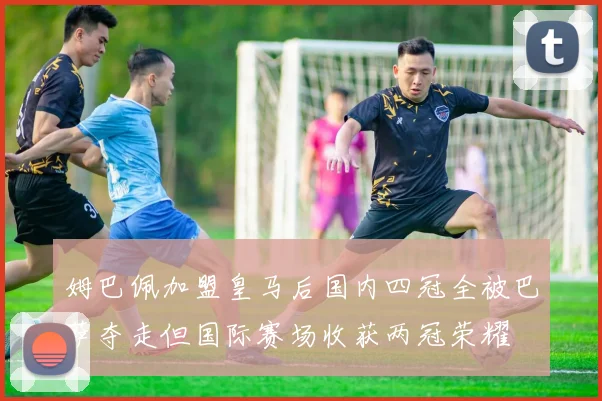 姆巴佩加盟皇马后国内四冠全被巴萨夺走但国际赛场收获两冠荣耀