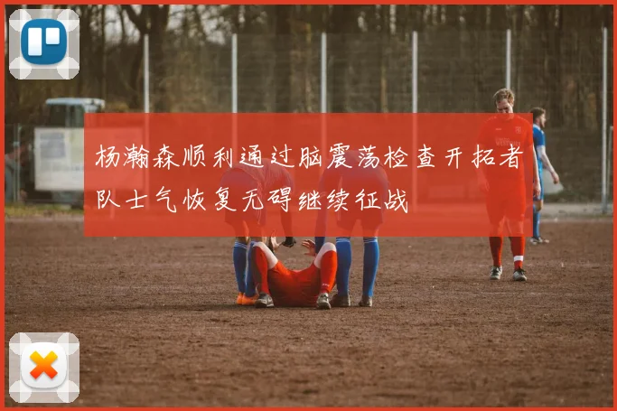 杨瀚森顺利通过脑震荡检查开拓者队士气恢复无碍继续征战