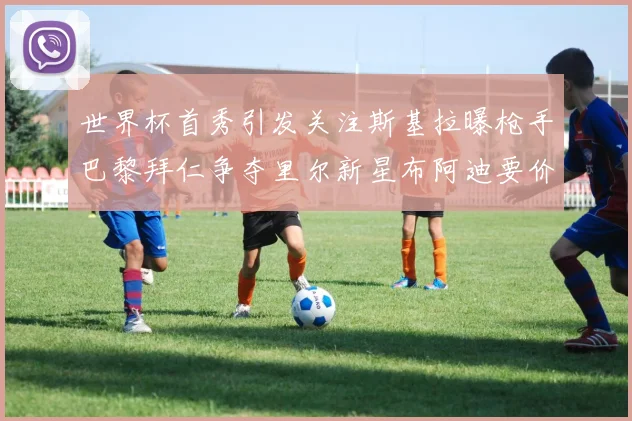 世界杯首秀引发关注斯基拉曝枪手巴黎拜仁争夺里尔新星布阿迪要价7000万欧