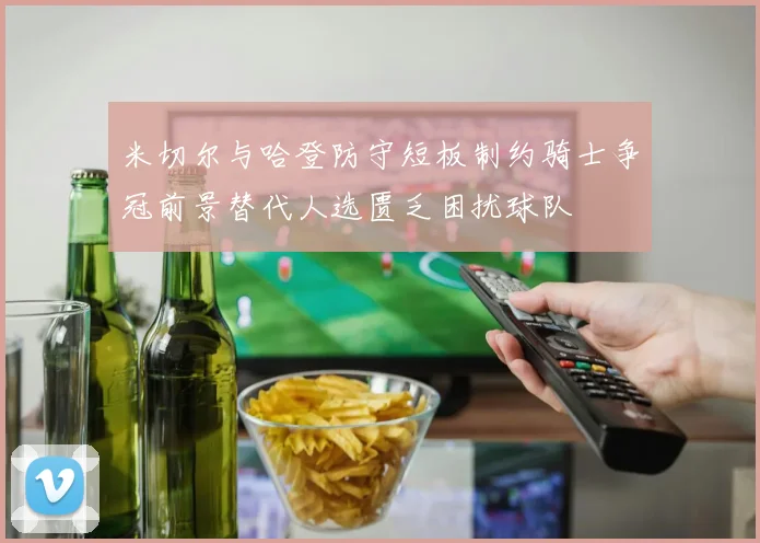 米切尔与哈登防守短板制约骑士争冠前景替代人选匮乏困扰球队