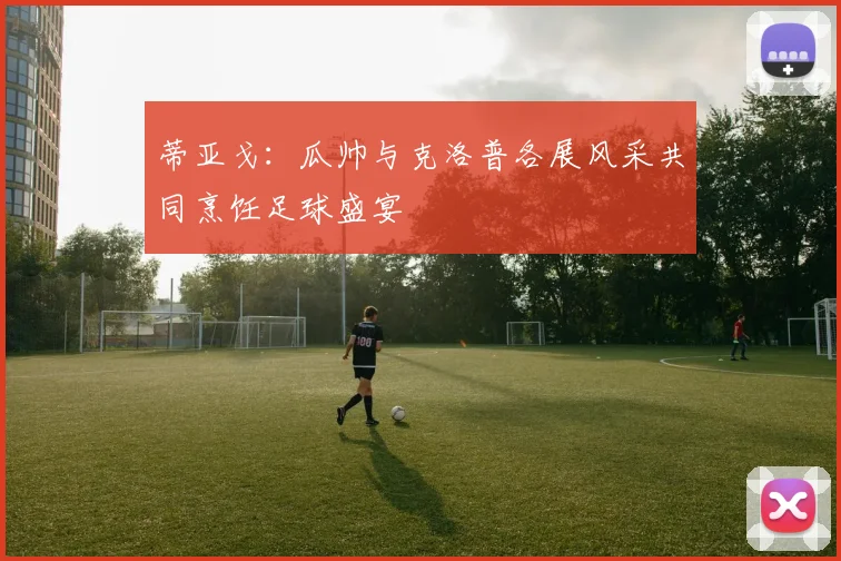 蒂亚戈：瓜帅与克洛普各展风采共同烹饪足球盛宴