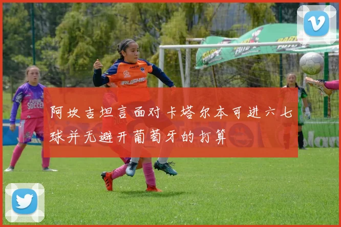 阿坎吉坦言面对卡塔尔本可进六七球并无避开葡萄牙的打算