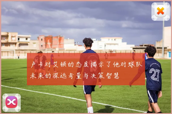 卢卡对艾顿的态度揭示了他对球队未来的深远考量与决策智慧