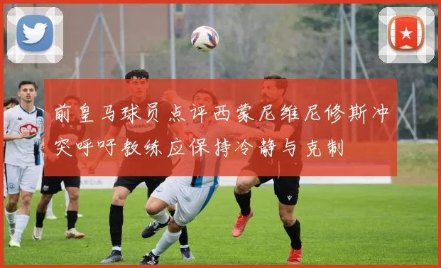 前皇马球员点评西蒙尼维尼修斯冲突呼吁教练应保持冷静与克制
