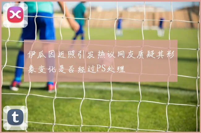 伊瓜因近照引发热议网友质疑其形象变化是否经过PS处理