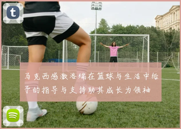 马克西感激洛瑞在篮球与生活中给予的指导与支持助其成长为领袖